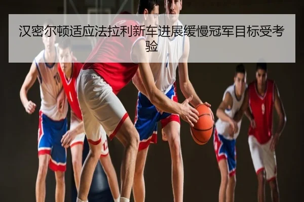汉密尔顿适应法拉利新车进展缓慢冠军目标受考验