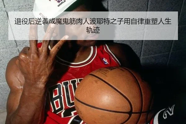 退役后逆袭成魔鬼筋肉人波耶特之子用自律重塑人生轨迹